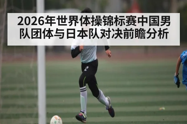 2026年世界体操锦标赛中国男队团体与日本队对决前瞻分析