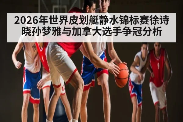 2026年世界皮划艇静水锦标赛徐诗晓孙梦雅与加拿大选手争冠分析